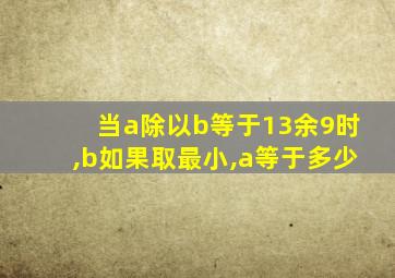 当a除以b等于13余9时,b如果取最小,a等于多少