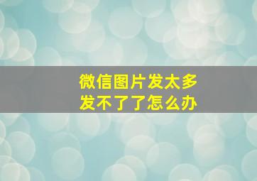 微信图片发太多发不了了怎么办