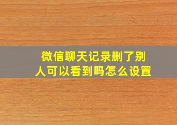 微信聊天记录删了别人可以看到吗怎么设置