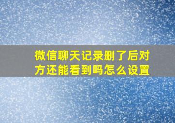 微信聊天记录删了后对方还能看到吗怎么设置