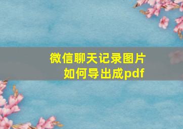 微信聊天记录图片如何导出成pdf