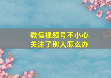 微信视频号不小心关注了别人怎么办