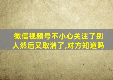 微信视频号不小心关注了别人然后又取消了,对方知道吗