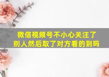 微信视频号不小心关注了别人然后取了对方看的到吗