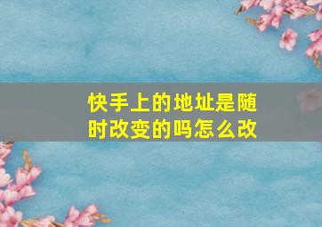 快手上的地址是随时改变的吗怎么改