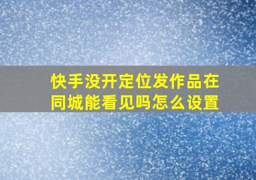 快手没开定位发作品在同城能看见吗怎么设置