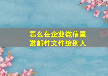 怎么在企业微信里发邮件文件给别人