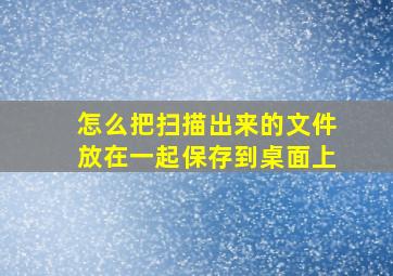 怎么把扫描出来的文件放在一起保存到桌面上