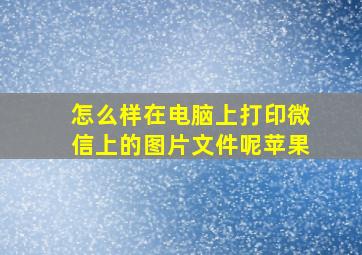 怎么样在电脑上打印微信上的图片文件呢苹果