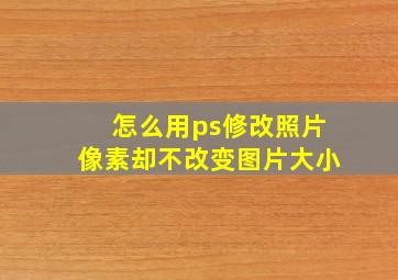 怎么用ps修改照片像素却不改变图片大小