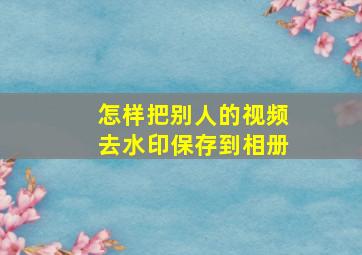 怎样把别人的视频去水印保存到相册