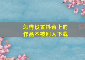 怎样设置抖音上的作品不被别人下载