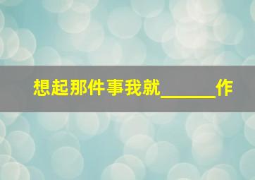 想起那件事我就______作