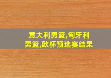 意大利男篮,匈牙利男篮,欧杯预选赛结果