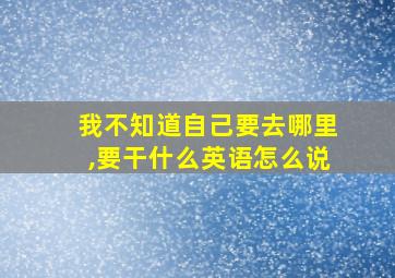 我不知道自己要去哪里,要干什么英语怎么说