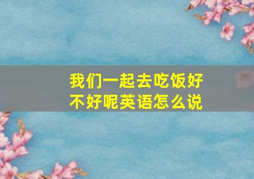 我们一起去吃饭好不好呢英语怎么说