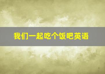 我们一起吃个饭吧英语