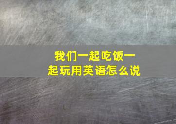 我们一起吃饭一起玩用英语怎么说