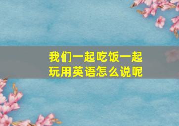 我们一起吃饭一起玩用英语怎么说呢