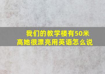 我们的教学楼有50米高她很漂亮用英语怎么说