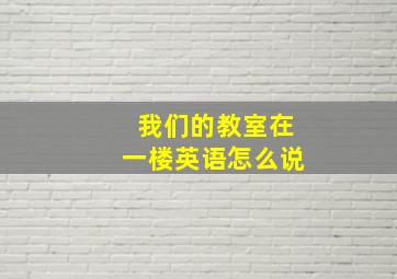 我们的教室在一楼英语怎么说