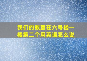 我们的教室在六号楼一楼第二个用英语怎么说