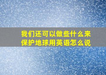 我们还可以做些什么来保护地球用英语怎么说