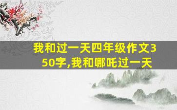 我和过一天四年级作文350字,我和哪吒过一天