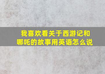 我喜欢看关于西游记和哪吒的故事用英语怎么说