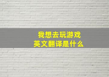 我想去玩游戏英文翻译是什么