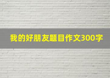 我的好朋友题目作文300字