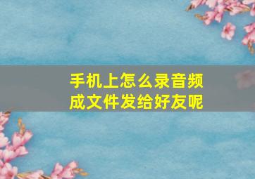 手机上怎么录音频成文件发给好友呢