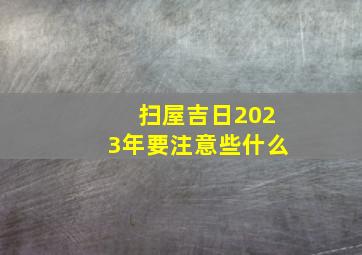 扫屋吉日2023年要注意些什么