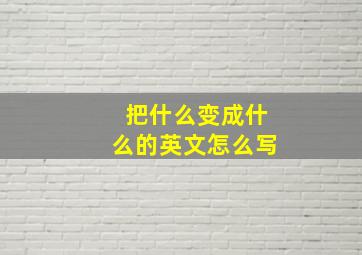 把什么变成什么的英文怎么写