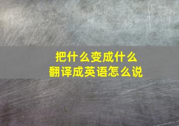 把什么变成什么翻译成英语怎么说