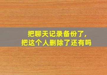 把聊天记录备份了,把这个人删除了还有吗