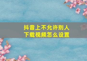 抖音上不允许别人下载视频怎么设置