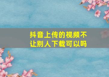 抖音上传的视频不让别人下载可以吗