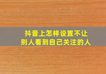 抖音上怎样设置不让别人看到自己关注的人