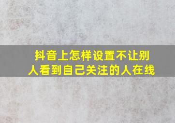 抖音上怎样设置不让别人看到自己关注的人在线