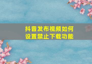 抖音发布视频如何设置禁止下载功能