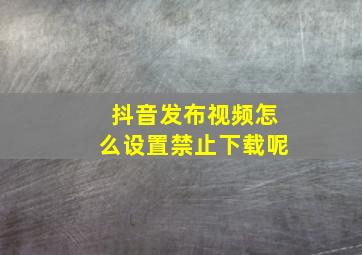 抖音发布视频怎么设置禁止下载呢