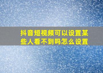 抖音短视频可以设置某些人看不到吗怎么设置