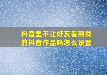 抖音里不让好友看到我的抖音作品吗怎么设置