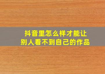 抖音里怎么样才能让别人看不到自己的作品