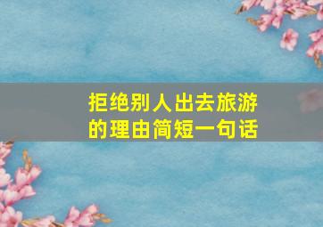 拒绝别人出去旅游的理由简短一句话