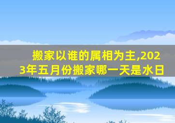 搬家以谁的属相为主,2023年五月份搬家哪一天是水日