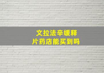 文拉法辛缓释片药店能买到吗