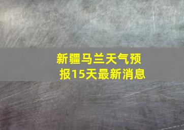 新疆马兰天气预报15天最新消息