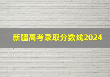 新疆高考录取分数线2024